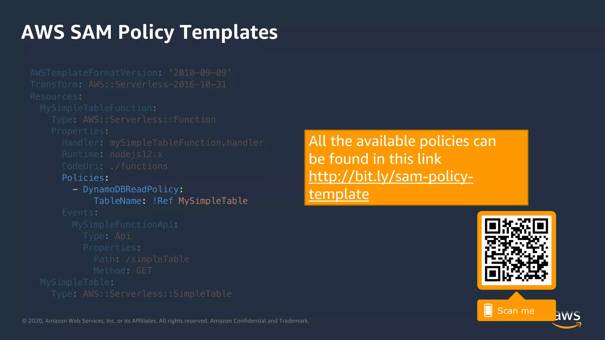 © 2020, Amazon Web Services, Inc. or its Affiliates. All rights reserved. Amazon Confidential and Trademark.
AWS SAM Policy Templates
AWSTemplateFormatVersion: '2010-09-09’
Transform: AWS::Serverless-2016-10-31
Resources:
MySimpleTableFunction:
Type: AWS::Serverless::Function
Properties:
Handler: mySimpleTableFunction.handler
Runtime: nodejs12.x
CodeUri: ./functions
Policies:
- DynamoDBReadPolicy:
TableName: !Ref MySimpleTable
Events:
MySimpleFunctionApi:
Type: Api
Properties:
Path: /simpleTable
Method: GET
MySimpleTable:
Type: AWS::Serverless::SimpleTable
All the available policies can
be found in this link
http://bit.ly/sam-policy-
template
 