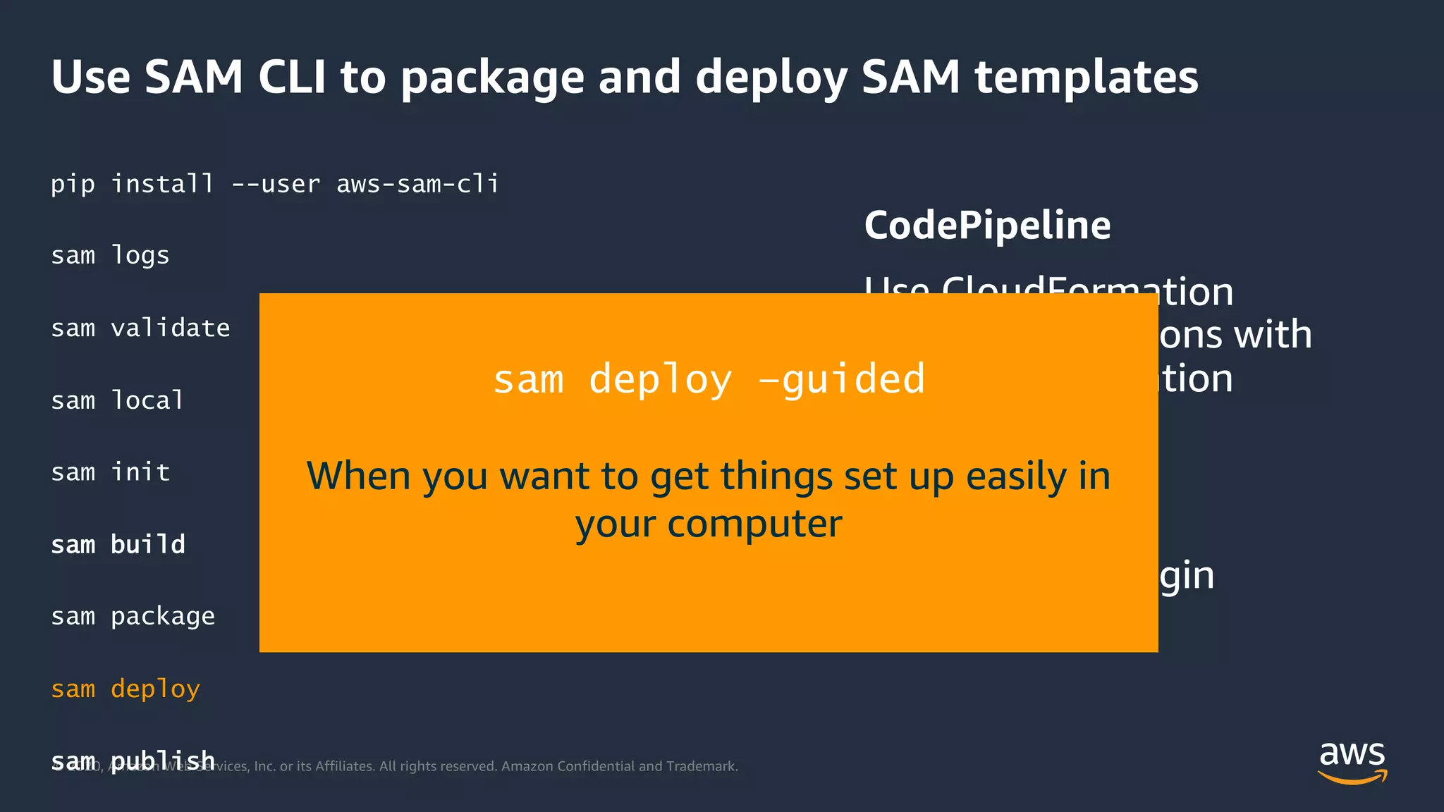 © 2020, Amazon Web Services, Inc. or its Affiliates. All rights reserved. Amazon Confidential and Trademark.
Use SAM CLI to package and deploy SAM templates
pip install --user aws-sam-cli
sam logs
sam validate
sam local
sam init
sam build
sam package
sam deploy
sam publish
sam deploy –guided
When you want to get things set up easily in
your computer
 