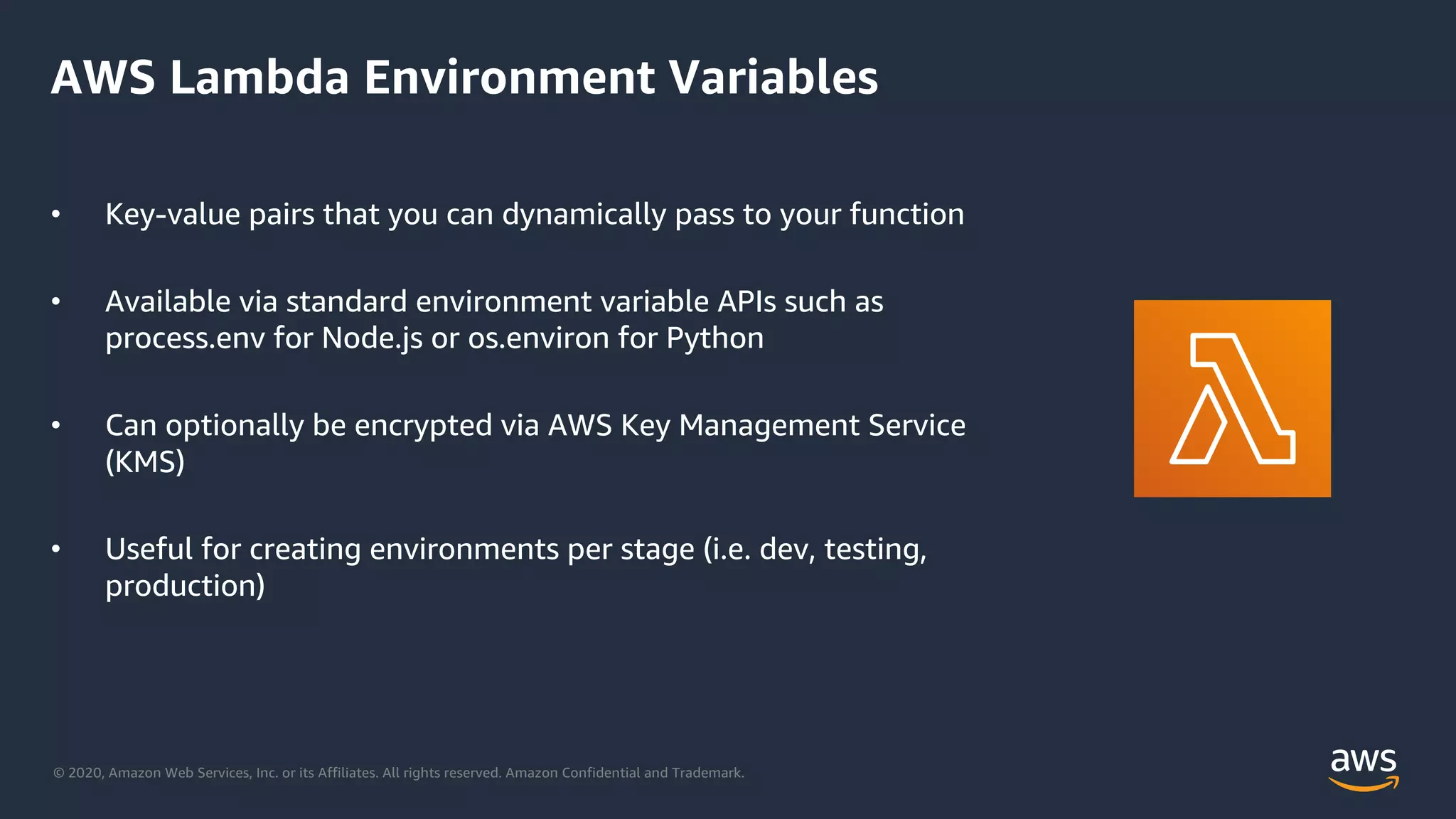 © 2020, Amazon Web Services, Inc. or its Affiliates. All rights reserved. Amazon Confidential and Trademark.
AWS Lambda Environment Variables
• Key-value pairs that you can dynamically pass to your function
• Available via standard environment variable APIs such as
process.env for Node.js or os.environ for Python
• Can optionally be encrypted via AWS Key Management Service
(KMS)
• Useful for creating environments per stage (i.e. dev, testing,
production)
 