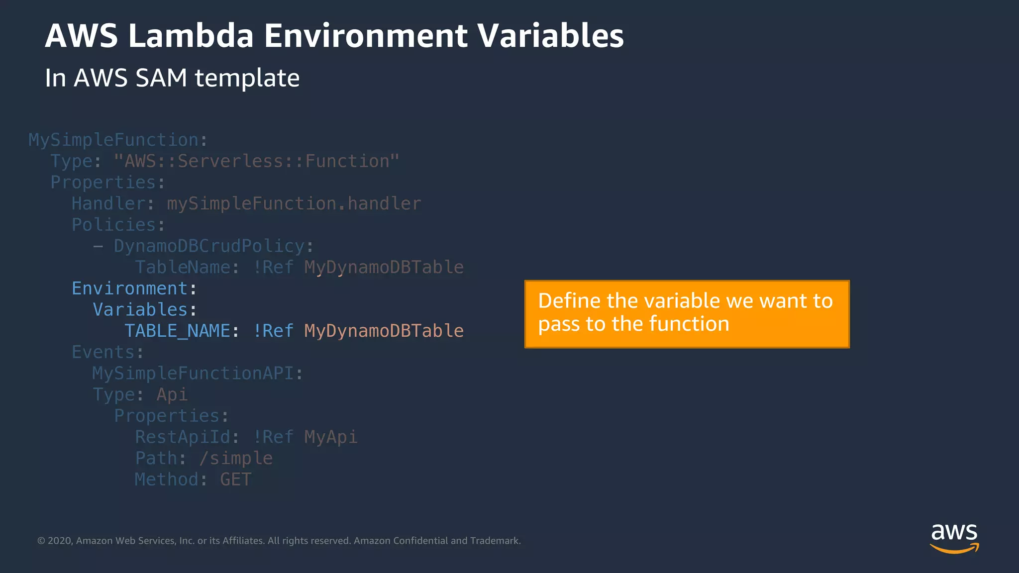 © 2020, Amazon Web Services, Inc. or its Affiliates. All rights reserved. Amazon Confidential and Trademark.
AWS Lambda Environment Variables
In AWS SAM template
MySimpleFunction:
Type: "AWS::Serverless::Function"
Properties:
Handler: mySimpleFunction.handler
Policies:
- DynamoDBCrudPolicy:
TableName: !Ref MyDynamoDBTable
Environment:
Variables:
TABLE_NAME: !Ref MyDynamoDBTable
Events:
MySimpleFunctionAPI:
Type: Api
Properties:
RestApiId: !Ref MyApi
Path: /simple
Method: GET
 
