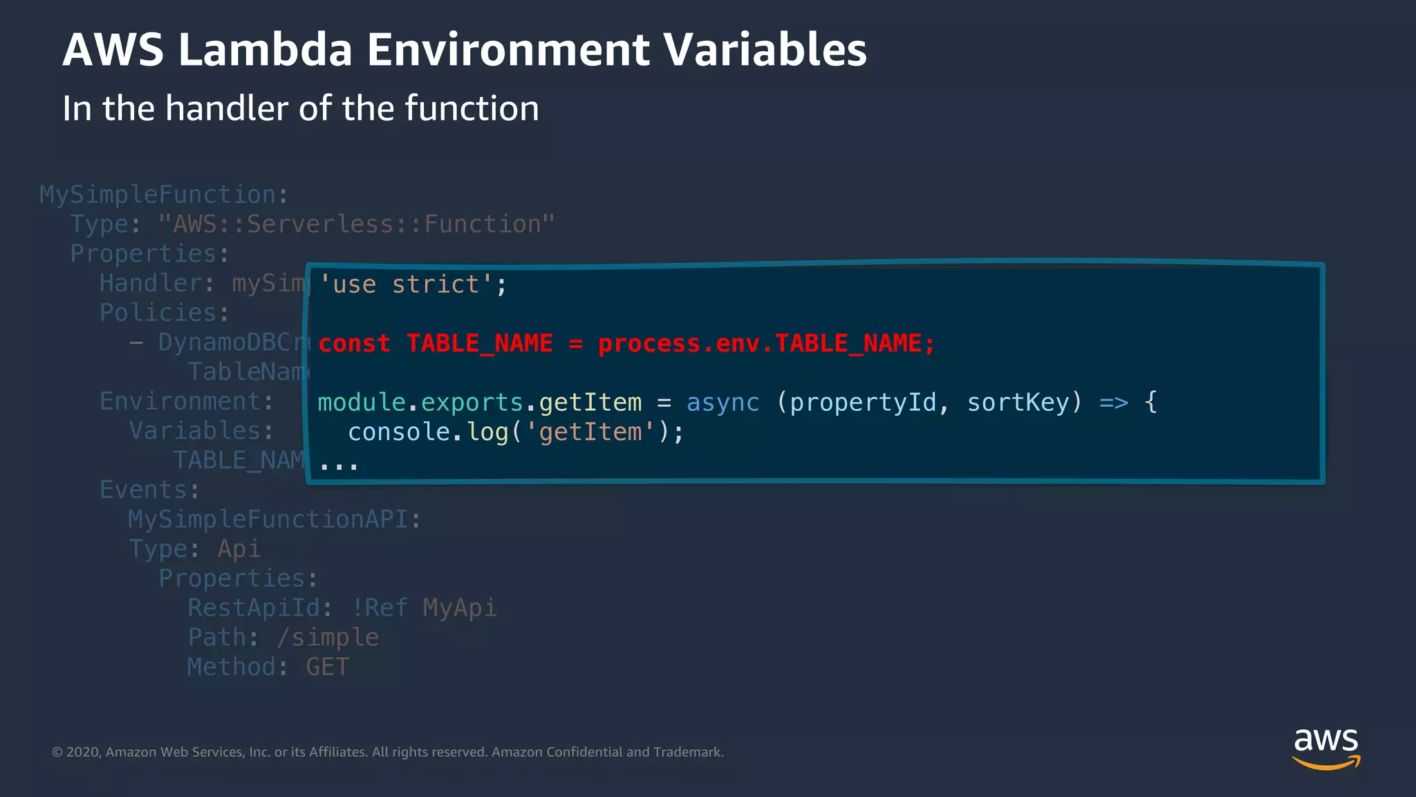 © 2020, Amazon Web Services, Inc. or its Affiliates. All rights reserved. Amazon Confidential and Trademark.
AWS Lambda Environment Variables
In the handler of the function
MySimpleFunction:
Type: "AWS::Serverless::Function"
Properties:
Handler: mySimpleFunction.handler
Policies:
- DynamoDBCrudPolicy:
TableName: !Ref MyDynamoDBTable
Environment:
Variables:
TABLE_NAME: !Ref MyDynamoDBTable
Events:
MySimpleFunctionAPI:
Type: Api
Properties:
RestApiId: !Ref MyApi
Path: /simple
Method: GET
'use strict';
const TABLE_NAME = process.env.TABLE_NAME;
module.exports.getItem = async (propertyId, sortKey) => {
console.log('getItem');
...
 
