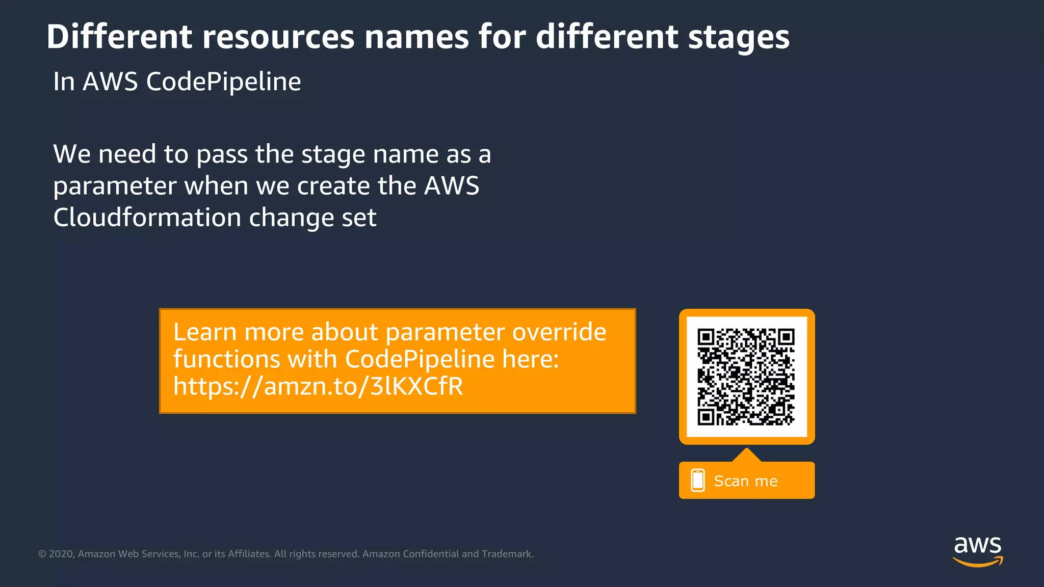 © 2020, Amazon Web Services, Inc. or its Affiliates. All rights reserved. Amazon Confidential and Trademark.
Different resources names for different stages
We need to pass the stage name as a
parameter when we create the AWS
Cloudformation change set
In AWS CodePipeline
 