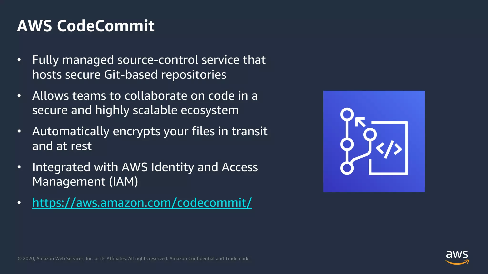 © 2020, Amazon Web Services, Inc. or its Affiliates. All rights reserved. Amazon Confidential and Trademark.
AWS CodeCommit
• Fully managed source-control service that
hosts secure Git-based repositories
• Allows teams to collaborate on code in a
secure and highly scalable ecosystem
• Automatically encrypts your files in transit
and at rest
• Integrated with AWS Identity and Access
Management (IAM)
• https://aws.amazon.com/codecommit/
 