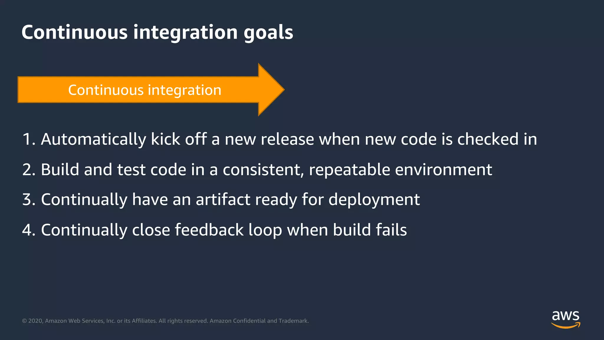 © 2020, Amazon Web Services, Inc. or its Affiliates. All rights reserved. Amazon Confidential and Trademark.
Continuous integration goals
1. Automatically kick off a new release when new code is checked in
2. Build and test code in a consistent, repeatable environment
3. Continually have an artifact ready for deployment
4. Continually close feedback loop when build fails
 