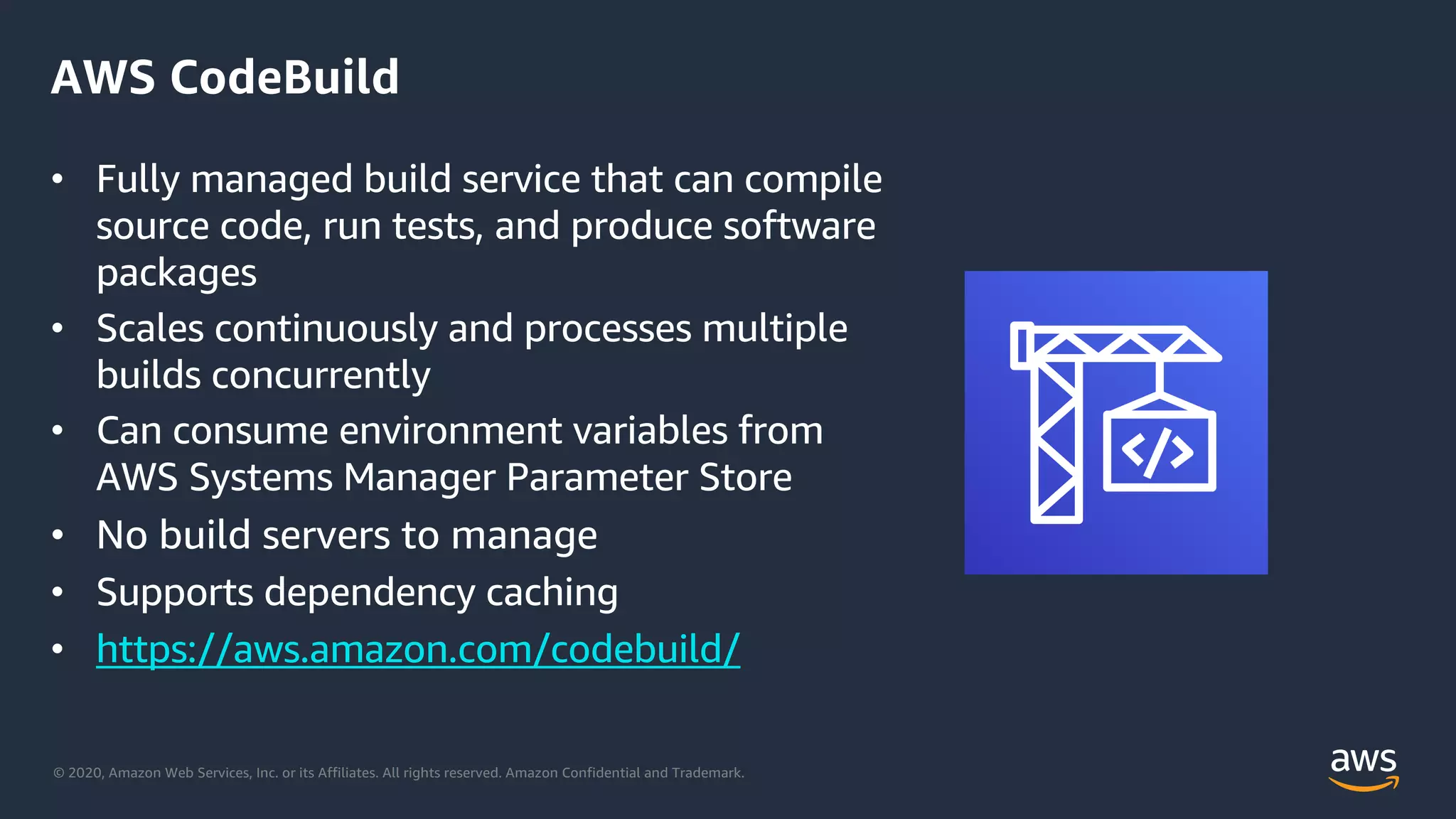 © 2020, Amazon Web Services, Inc. or its Affiliates. All rights reserved. Amazon Confidential and Trademark.
AWS CodeBuild
• Fully managed build service that can compile
source code, run tests, and produce software
packages
• Scales continuously and processes multiple
builds concurrently
• Can consume environment variables from
AWS Systems Manager Parameter Store
• No build servers to manage
• Supports dependency caching
• https://aws.amazon.com/codebuild/
 