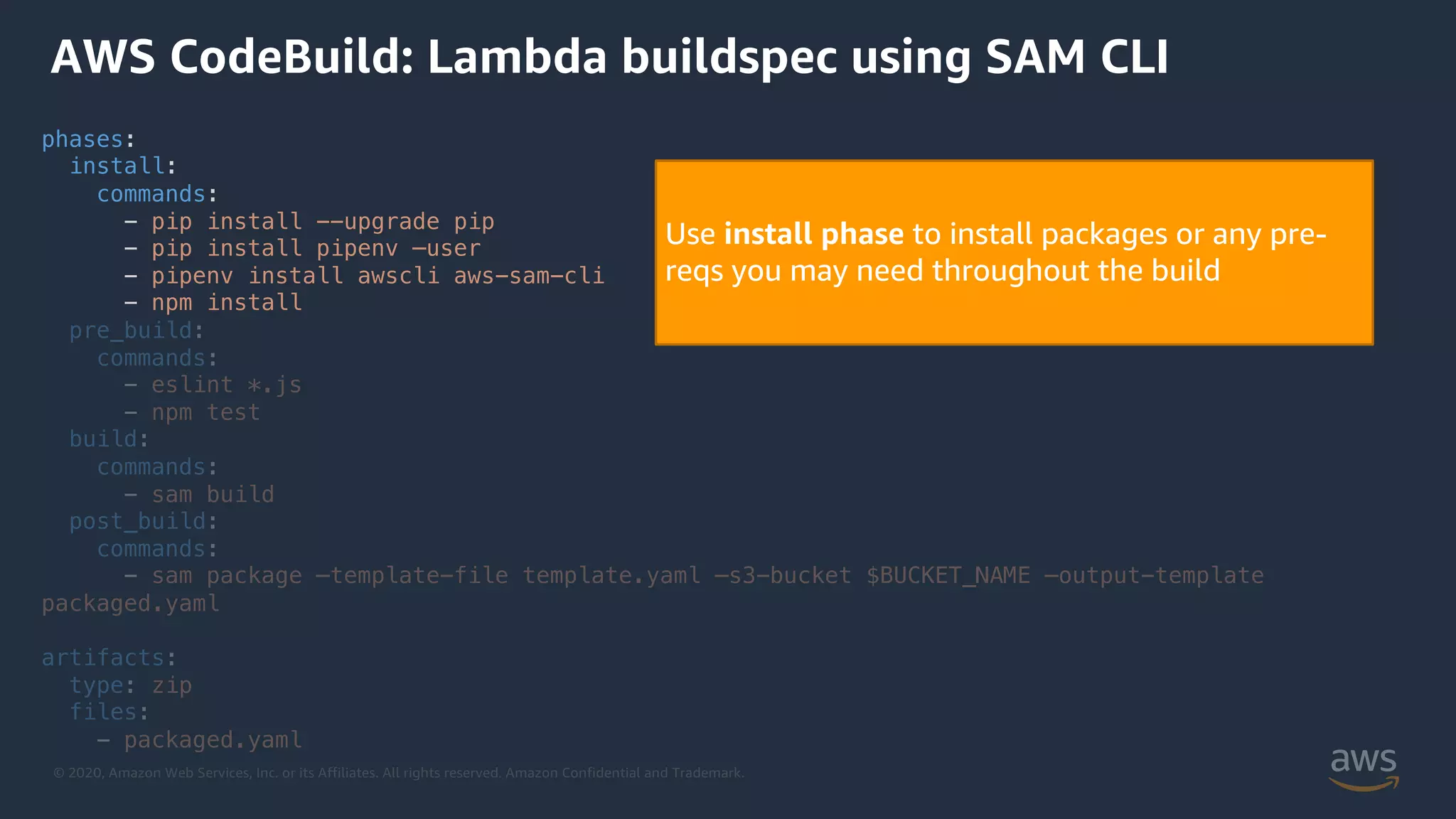 © 2020, Amazon Web Services, Inc. or its Affiliates. All rights reserved. Amazon Confidential and Trademark.
phases:
install:
commands:
- pip install --upgrade pip
- pip install pipenv –user
- pipenv install awscli aws-sam-cli
- npm install
pre_build:
commands:
- eslint *.js
- npm test
build:
commands:
- sam build
post_build:
commands:
- sam package –template-file template.yaml –s3-bucket $BUCKET_NAME –output-template
packaged.yaml
artifacts:
type: zip
files:
- packaged.yaml
AWS CodeBuild: Lambda buildspec using SAM CLI
Use install phase to install packages or any pre-
reqs you may need throughout the build
 