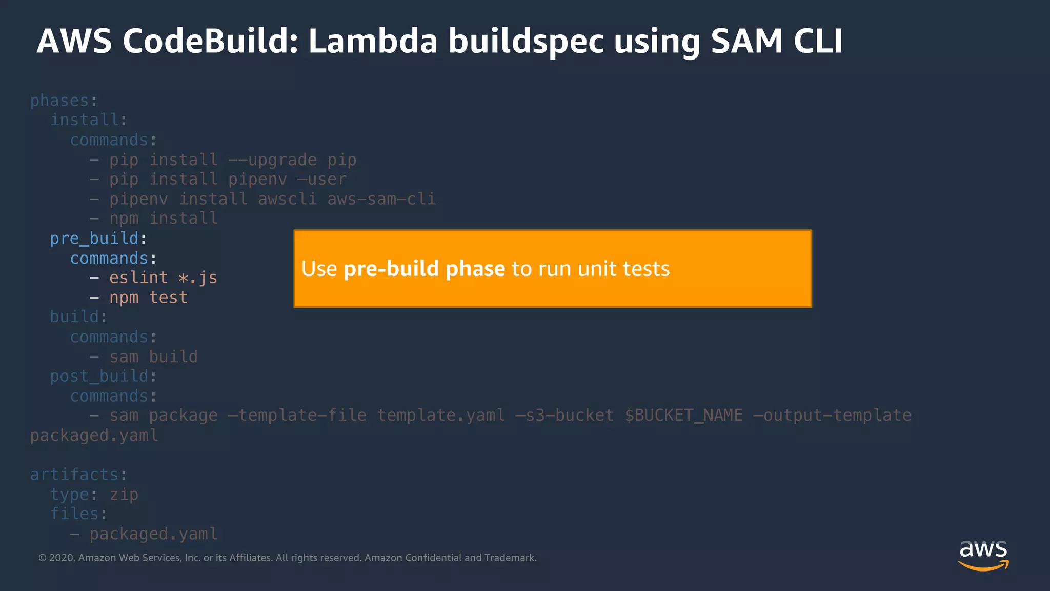 © 2020, Amazon Web Services, Inc. or its Affiliates. All rights reserved. Amazon Confidential and Trademark.
phases:
install:
commands:
- pip install --upgrade pip
- pip install pipenv –user
- pipenv install awscli aws-sam-cli
- npm install
pre_build:
commands:
- eslint *.js
- npm test
build:
commands:
- sam build
post_build:
commands:
- sam package –template-file template.yaml –s3-bucket $BUCKET_NAME –output-template
packaged.yaml
artifacts:
type: zip
files:
- packaged.yaml
AWS CodeBuild: Lambda buildspec using SAM CLI
Use pre-build phase to run unit tests
 