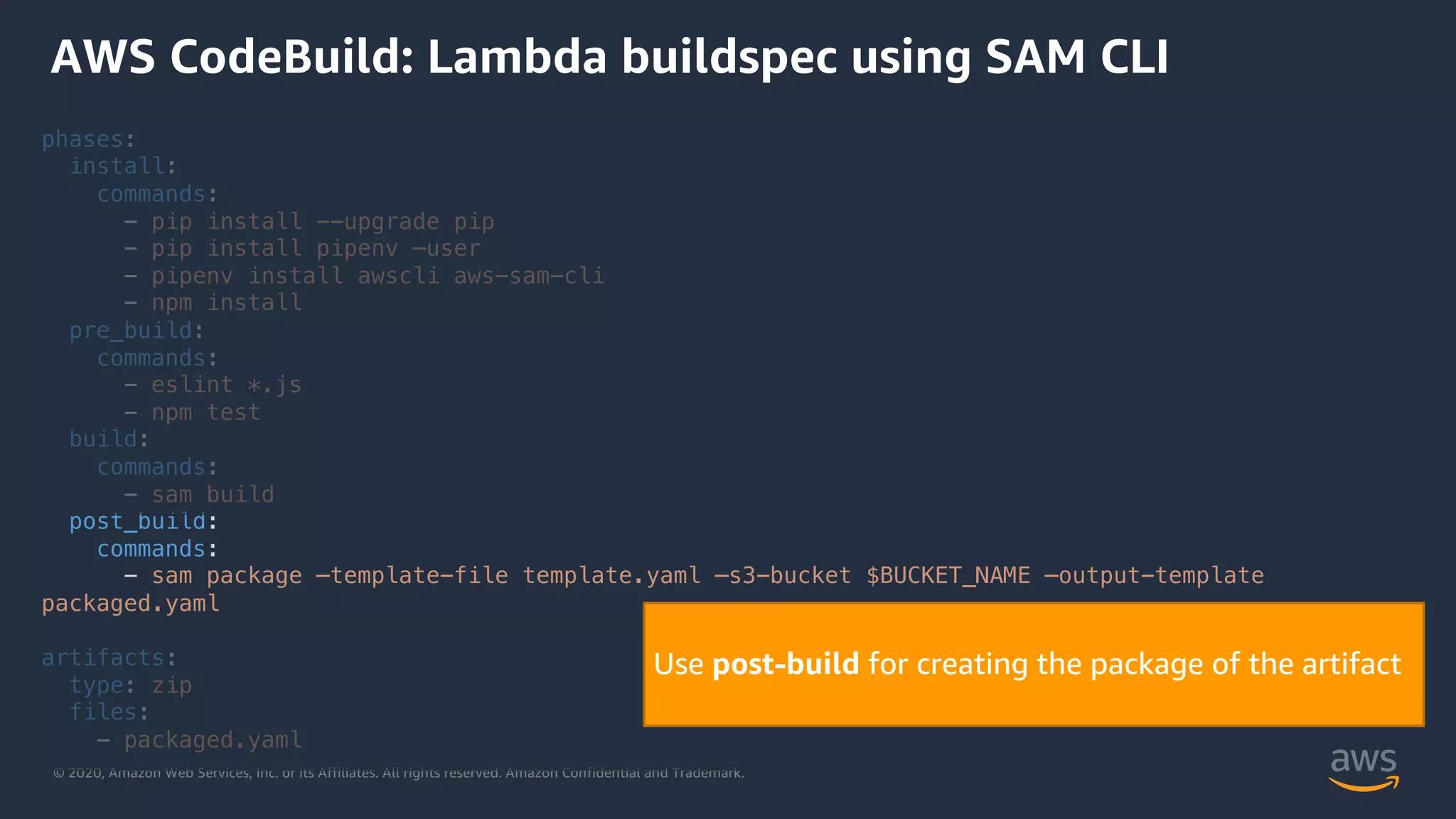 © 2020, Amazon Web Services, Inc. or its Affiliates. All rights reserved. Amazon Confidential and Trademark.
phases:
install:
commands:
- pip install --upgrade pip
- pip install pipenv –user
- pipenv install awscli aws-sam-cli
- npm install
pre_build:
commands:
- eslint *.js
- npm test
build:
commands:
- sam build
post_build:
commands:
- sam package –template-file template.yaml –s3-bucket $BUCKET_NAME –output-template
packaged.yaml
artifacts:
type: zip
files:
- packaged.yaml
AWS CodeBuild: Lambda buildspec using SAM CLI
Use post-build for creating the package of the artifact
 