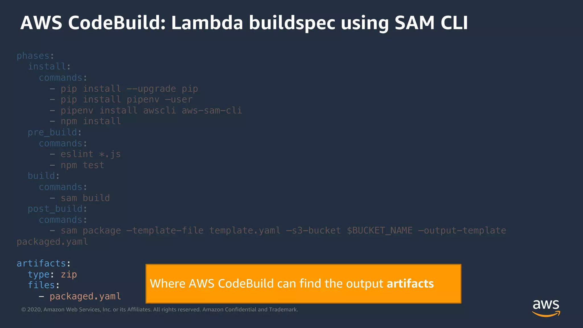 © 2020, Amazon Web Services, Inc. or its Affiliates. All rights reserved. Amazon Confidential and Trademark.
phases:
install:
commands:
- pip install --upgrade pip
- pip install pipenv –user
- pipenv install awscli aws-sam-cli
- npm install
pre_build:
commands:
- eslint *.js
- npm test
build:
commands:
- sam build
post_build:
commands:
- sam package –template-file template.yaml –s3-bucket $BUCKET_NAME –output-template
packaged.yaml
artifacts:
type: zip
files:
- packaged.yaml
AWS CodeBuild: Lambda buildspec using SAM CLI
Where AWS CodeBuild can find the output artifacts
 