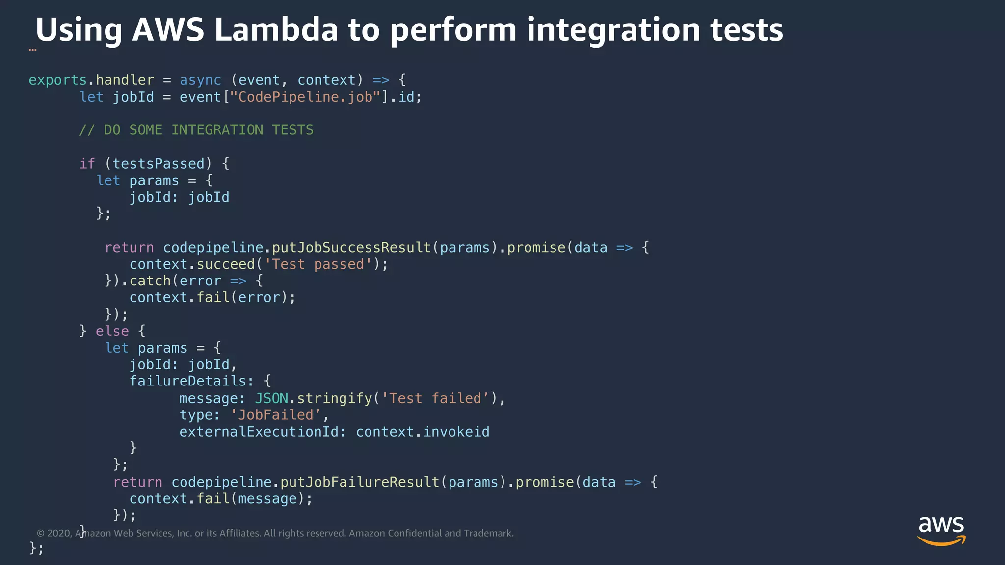 © 2020, Amazon Web Services, Inc. or its Affiliates. All rights reserved. Amazon Confidential and Trademark.
Using AWS Lambda to perform integration tests…
exports.handler = async (event, context) => {
let jobId = event["CodePipeline.job"].id;
// DO SOME INTEGRATION TESTS
if (testsPassed) {
let params = {
jobId: jobId
};
return codepipeline.putJobSuccessResult(params).promise(data => {
context.succeed('Test passed');
}).catch(error => {
context.fail(error);
});
} else {
let params = {
jobId: jobId,
failureDetails: {
message: JSON.stringify('Test failed’),
type: 'JobFailed’,
externalExecutionId: context.invokeid
}
};
return codepipeline.putJobFailureResult(params).promise(data => {
context.fail(message);
});
}
};
 