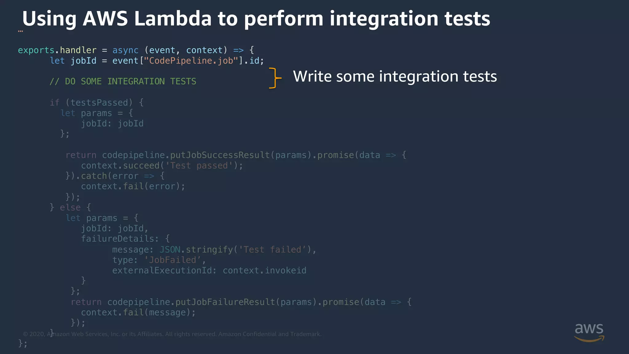 © 2020, Amazon Web Services, Inc. or its Affiliates. All rights reserved. Amazon Confidential and Trademark.
Using AWS Lambda to perform integration tests…
exports.handler = async (event, context) => {
let jobId = event["CodePipeline.job"].id;
// DO SOME INTEGRATION TESTS
if (testsPassed) {
let params = {
jobId: jobId
};
return codepipeline.putJobSuccessResult(params).promise(data => {
context.succeed('Test passed');
}).catch(error => {
context.fail(error);
});
} else {
let params = {
jobId: jobId,
failureDetails: {
message: JSON.stringify('Test failed’),
type: 'JobFailed’,
externalExecutionId: context.invokeid
}
};
return codepipeline.putJobFailureResult(params).promise(data => {
context.fail(message);
});
}
};
Write some integration tests
 