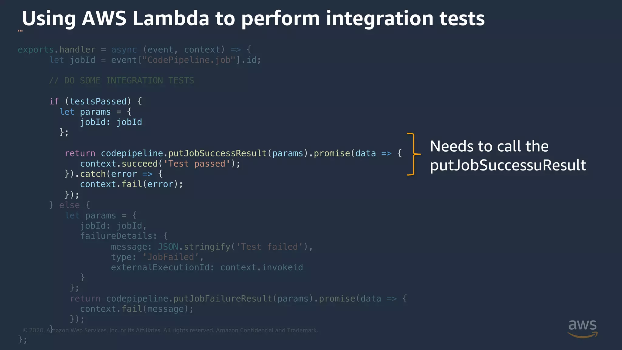 © 2020, Amazon Web Services, Inc. or its Affiliates. All rights reserved. Amazon Confidential and Trademark.
Using AWS Lambda to perform integration tests…
exports.handler = async (event, context) => {
let jobId = event["CodePipeline.job"].id;
// DO SOME INTEGRATION TESTS
if (testsPassed) {
let params = {
jobId: jobId
};
return codepipeline.putJobSuccessResult(params).promise(data => {
context.succeed('Test passed');
}).catch(error => {
context.fail(error);
});
} else {
let params = {
jobId: jobId,
failureDetails: {
message: JSON.stringify('Test failed’),
type: 'JobFailed’,
externalExecutionId: context.invokeid
}
};
return codepipeline.putJobFailureResult(params).promise(data => {
context.fail(message);
});
}
};
Needs to call the
putJobSuccessuResult
 