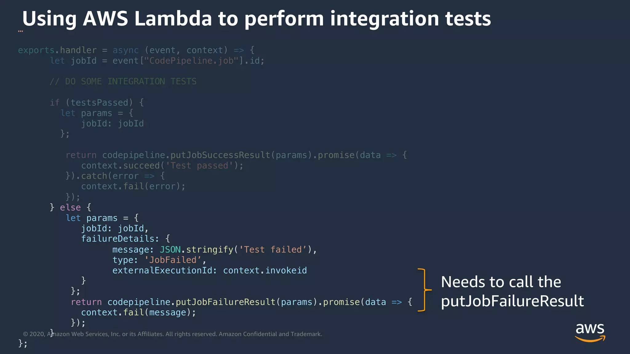 © 2020, Amazon Web Services, Inc. or its Affiliates. All rights reserved. Amazon Confidential and Trademark.
Using AWS Lambda to perform integration tests…
exports.handler = async (event, context) => {
let jobId = event["CodePipeline.job"].id;
// DO SOME INTEGRATION TESTS
if (testsPassed) {
let params = {
jobId: jobId
};
return codepipeline.putJobSuccessResult(params).promise(data => {
context.succeed('Test passed');
}).catch(error => {
context.fail(error);
});
} else {
let params = {
jobId: jobId,
failureDetails: {
message: JSON.stringify('Test failed’),
type: 'JobFailed’,
externalExecutionId: context.invokeid
}
};
return codepipeline.putJobFailureResult(params).promise(data => {
context.fail(message);
});
}
};
Needs to call the
putJobFailureResult
 