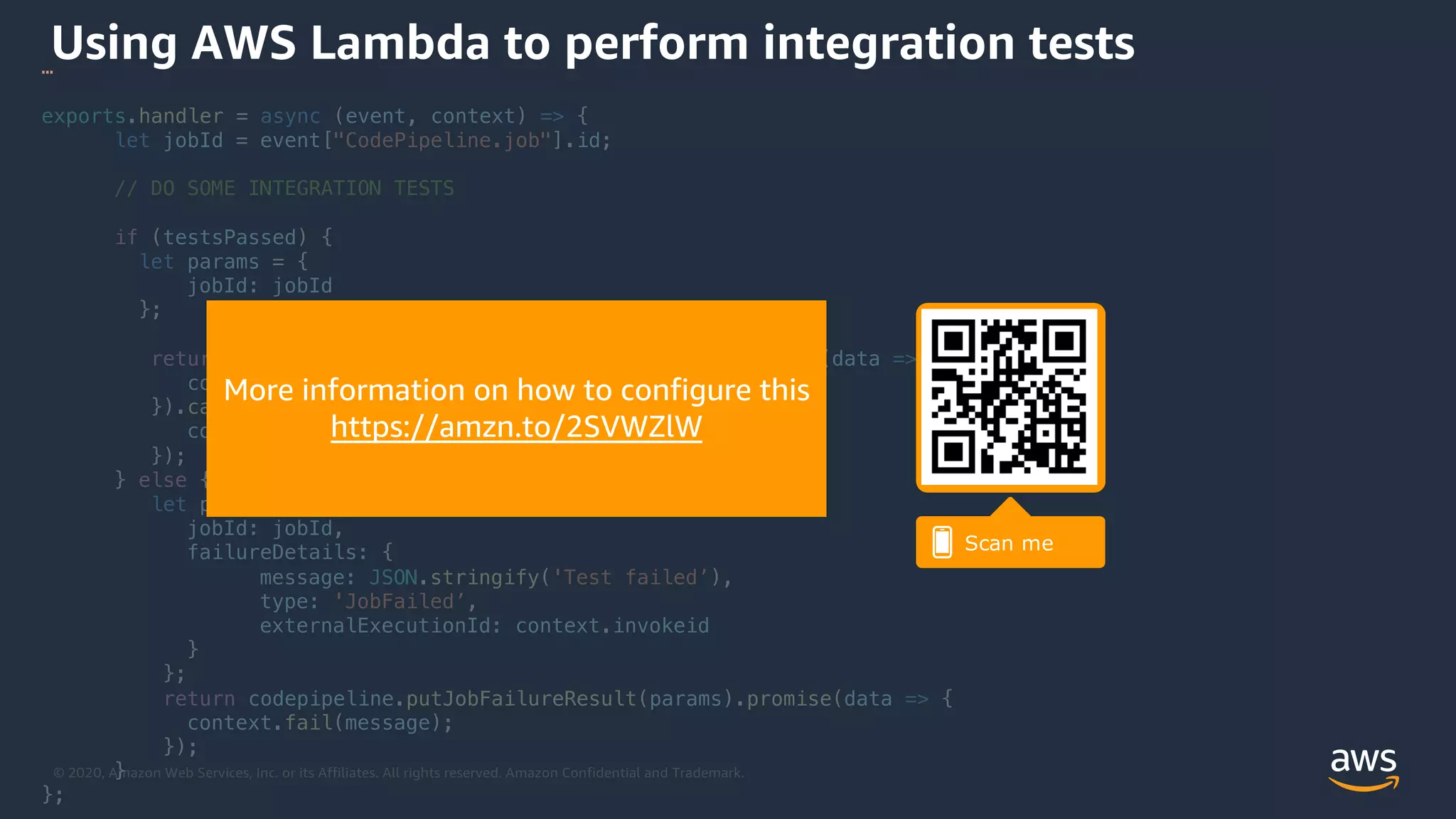 © 2020, Amazon Web Services, Inc. or its Affiliates. All rights reserved. Amazon Confidential and Trademark.
Using AWS Lambda to perform integration tests…
exports.handler = async (event, context) => {
let jobId = event["CodePipeline.job"].id;
// DO SOME INTEGRATION TESTS
if (testsPassed) {
let params = {
jobId: jobId
};
return codepipeline.putJobSuccessResult(params).promise(data => {
context.succeed('Test passed');
}).catch(error => {
context.fail(error);
});
} else {
let params = {
jobId: jobId,
failureDetails: {
message: JSON.stringify('Test failed’),
type: 'JobFailed’,
externalExecutionId: context.invokeid
}
};
return codepipeline.putJobFailureResult(params).promise(data => {
context.fail(message);
});
}
};
More information on how to configure this
https://amzn.to/2SVWZlW
 