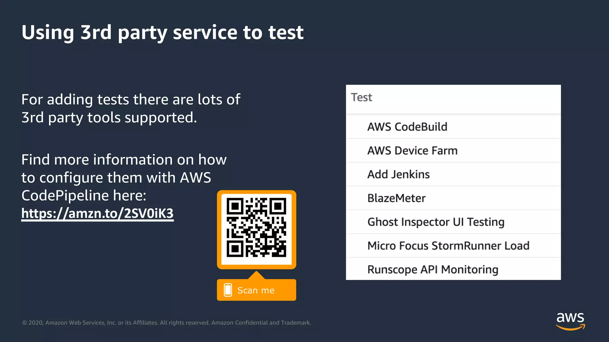 © 2020, Amazon Web Services, Inc. or its Affiliates. All rights reserved. Amazon Confidential and Trademark.
Using 3rd party service to test
For adding tests there are lots of
3rd party tools supported.
Find more information on how
to configure them with AWS
CodePipeline here:
https://amzn.to/2SV0iK3
 