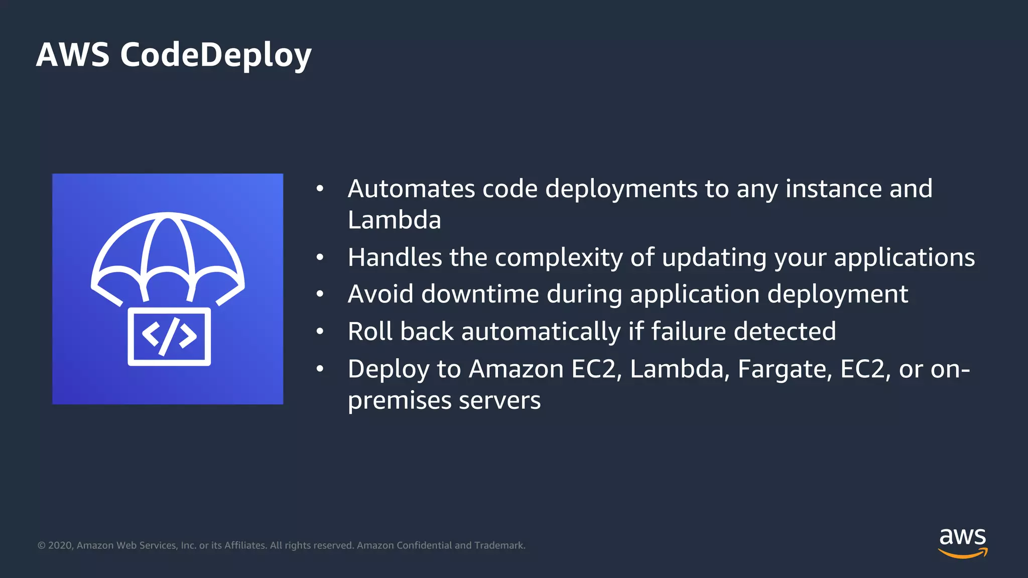 © 2020, Amazon Web Services, Inc. or its Affiliates. All rights reserved. Amazon Confidential and Trademark.
AWS CodeDeploy
• Automates code deployments to any instance and
Lambda
• Handles the complexity of updating your applications
• Avoid downtime during application deployment
• Roll back automatically if failure detected
• Deploy to Amazon EC2, Lambda, Fargate, EC2, or on-
premises servers
 