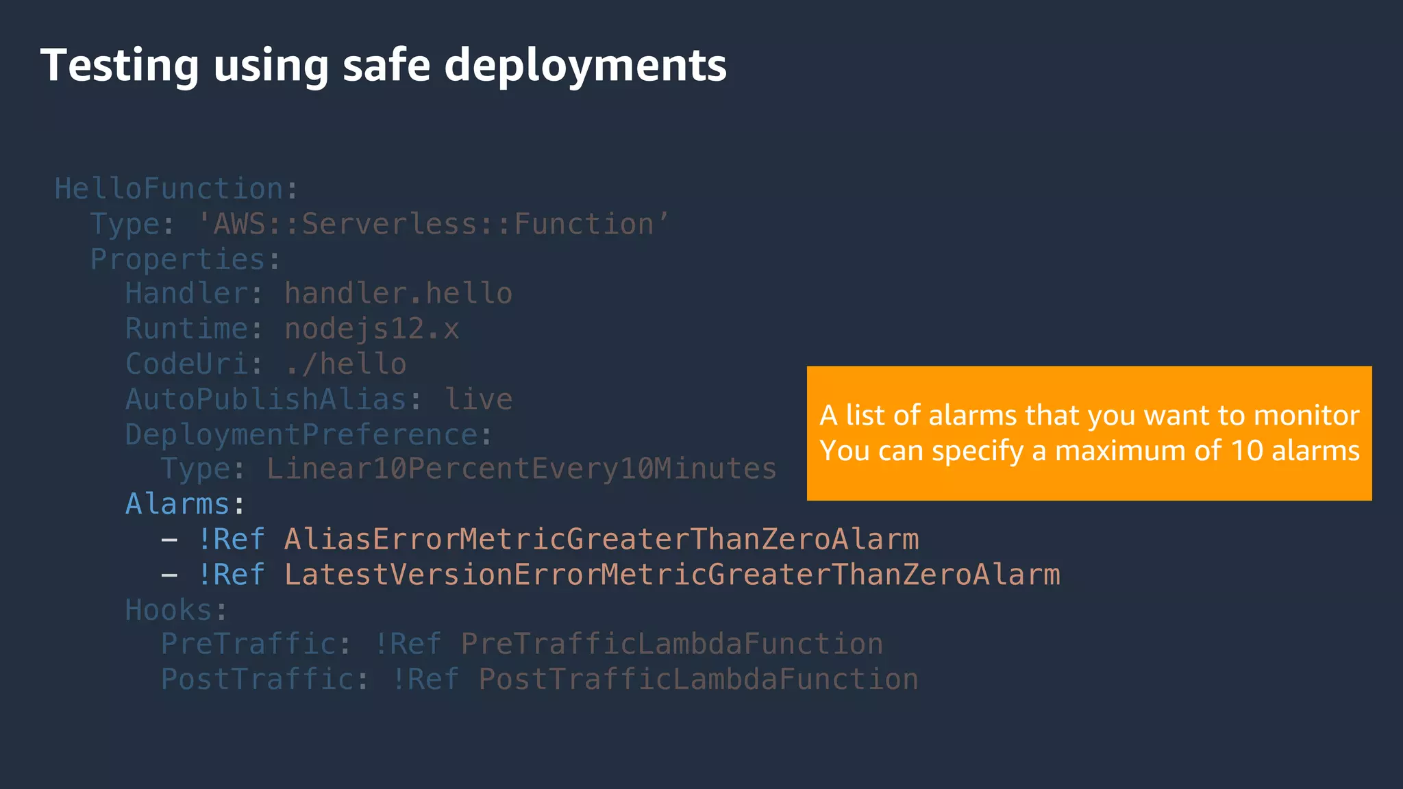HelloFunction:
Type: 'AWS::Serverless::Function’
Properties:
Handler: handler.hello
Runtime: nodejs12.x
CodeUri: ./hello
AutoPublishAlias: live
DeploymentPreference:
Type: Linear10PercentEvery10Minutes
Alarms:
- !Ref AliasErrorMetricGreaterThanZeroAlarm
- !Ref LatestVersionErrorMetricGreaterThanZeroAlarm
Hooks:
PreTraffic: !Ref PreTrafficLambdaFunction
PostTraffic: !Ref PostTrafficLambdaFunction
Testing using safe deployments
A list of alarms that you want to monitor
You can specify a maximum of 10 alarms
 
