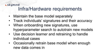 Infra/Hardware requirements
• Maintain the base model separately
• Track individuals’ signatures and their accuracy
• When onboarding new signatures, use
hyperparameter search to autotrain new models
• Use decision learner and retraining to handle
individual cases
• Occasionally retrain base model when enough
new data comes in
 
