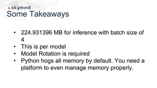 Some Takeaways
• 224.931396 MB for inference with batch size of
4
• This is per model
• Model Rotation is required
• Python hogs all memory by default. You need a
platform to even manage memory properly.
 
