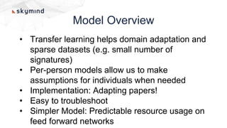 Model Overview
• Transfer learning helps domain adaptation and
sparse datasets (e.g. small number of
signatures)
• Per-person models allow us to make
assumptions for individuals when needed
• Implementation: Adapting papers!
• Easy to troubleshoot
• Simpler Model: Predictable resource usage on
feed forward networks
 