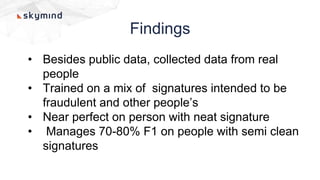 Findings
• Besides public data, collected data from real
people
• Trained on a mix of signatures intended to be
fraudulent and other people’s
• Near perfect on person with neat signature
• Manages 70-80% F1 on people with semi clean
signatures
 