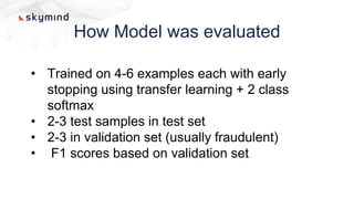 How Model was evaluated
• Trained on 4-6 examples each with early
stopping using transfer learning + 2 class
softmax
• 2-3 test samples in test set
• 2-3 in validation set (usually fraudulent)
• F1 scores based on validation set
 