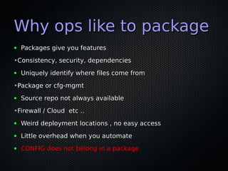 Why ops like to package
●   Packages give you features

•Consistency, security, dependencies
●   Uniquely identify where files come from

•Package or cfg-mgmt
●   Source repo not always available

•Firewall / Cloud etc ..
●   Weird deployment locations , no easy access
●   Little overhead when you automate
●   CONFIG does not belong in a package
 