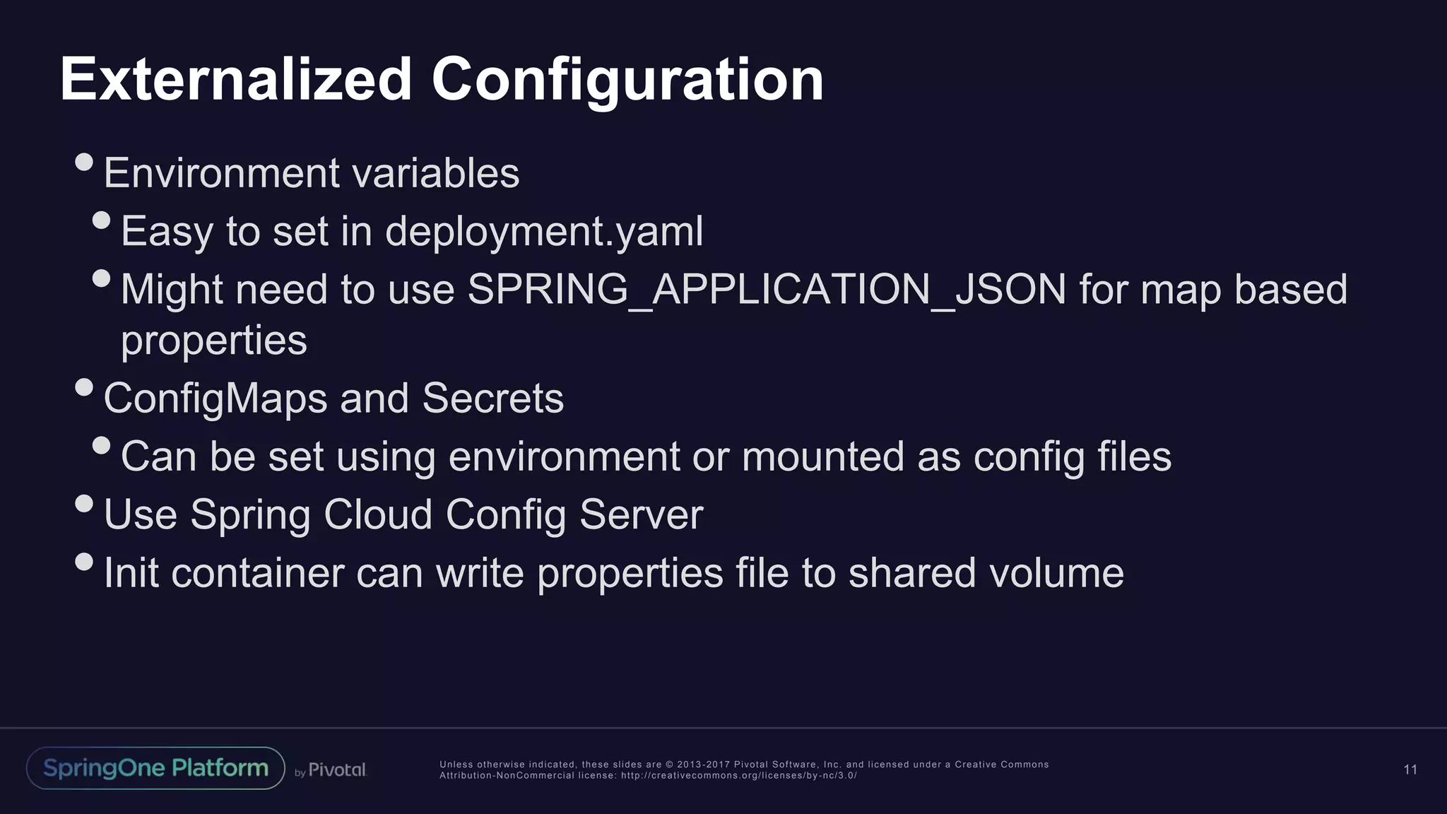 Unless otherwise indicated, these slides are © 2013 -2017 Pivotal Software, Inc. and licensed under a Creative Commons Attribution-NonCommercial license: http://creativecommons.org/licenses/by -nc/3.0/ Externalized Configuration •Environment variables •Easy to set in deployment.yaml •Might need to use SPRING_APPLICATION_JSON for map based properties •ConfigMaps and Secrets •Can be set using environment or mounted as config files •Use Spring Cloud Config Server •Init container can write properties file to shared volume 11 