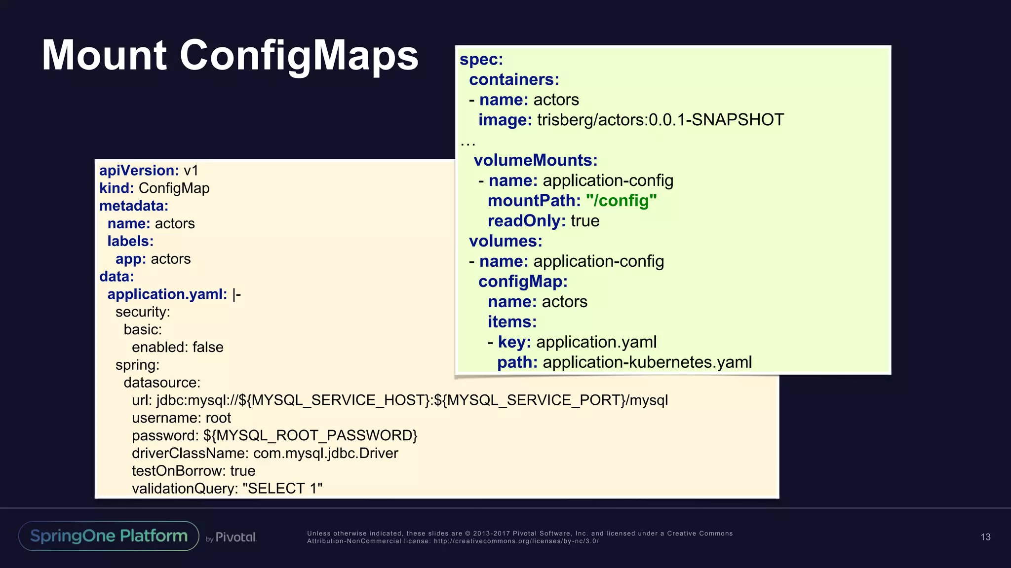 Unless otherwise indicated, these slides are © 2013 -2017 Pivotal Software, Inc. and licensed under a Creative Commons Attribution-NonCommercial license: http://creativecommons.org/licenses/by -nc/3.0/ Mount ConfigMaps 13 apiVersion: v1 kind: ConfigMap metadata: name: actors labels: app: actors data: application.yaml: |- security: basic: enabled: false spring: datasource: url: jdbc:mysql://${MYSQL_SERVICE_HOST}:${MYSQL_SERVICE_PORT}/mysql username: root password: ${MYSQL_ROOT_PASSWORD} driverClassName: com.mysql.jdbc.Driver testOnBorrow: true validationQuery: "SELECT 1" spec: containers: - name: actors image: trisberg/actors:0.0.1-SNAPSHOT … volumeMounts: - name: application-config mountPath: "/config" readOnly: true volumes: - name: application-config configMap: name: actors items: - key: application.yaml path: application-kubernetes.yaml 