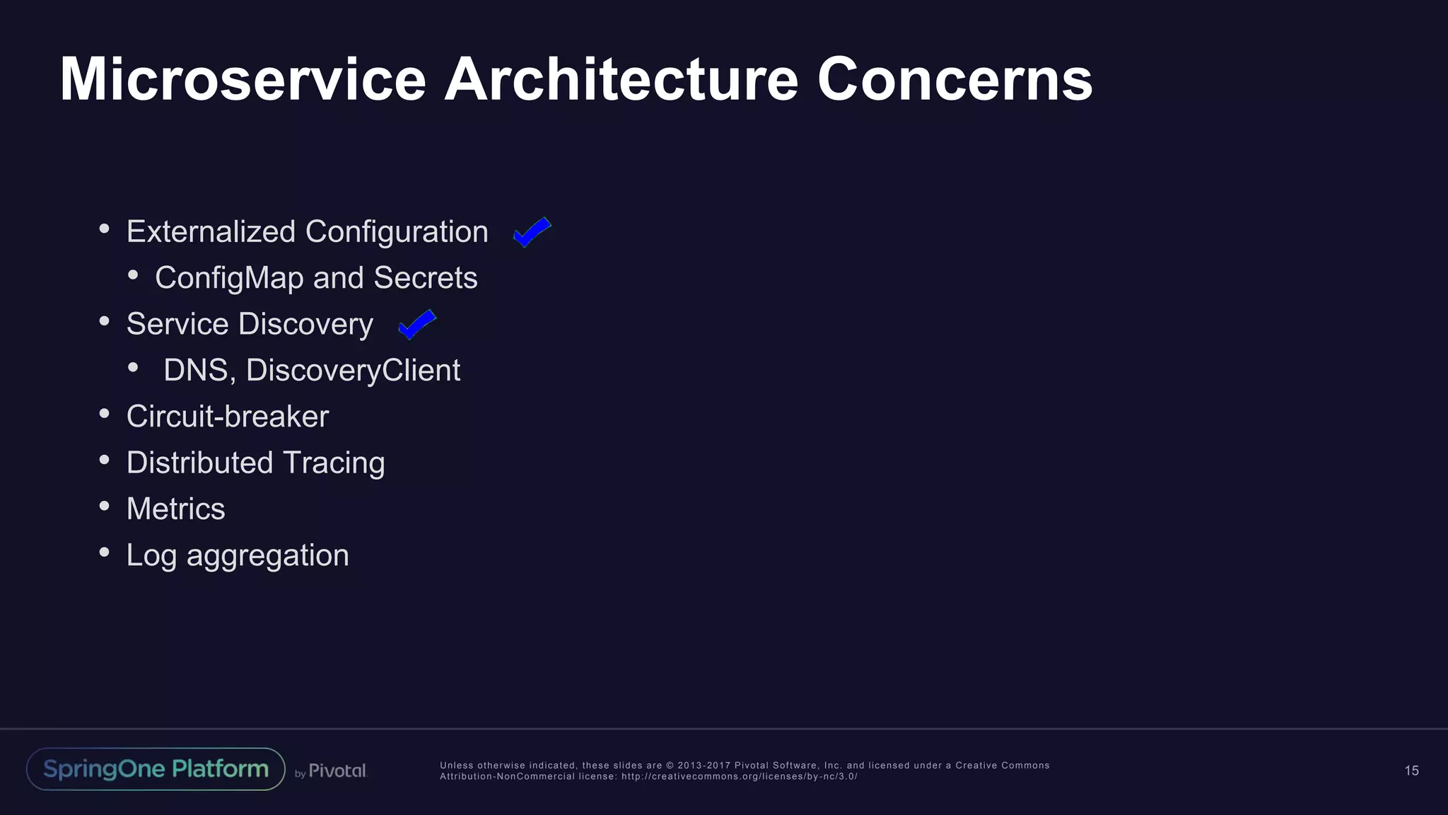 Unless otherwise indicated, these slides are © 2013 -2017 Pivotal Software, Inc. and licensed under a Creative Commons Attribution-NonCommercial license: http://creativecommons.org/licenses/by -nc/3.0/ Microservice Architecture Concerns 15 • Externalized Configuration • ConfigMap and Secrets • Service Discovery • DNS, DiscoveryClient • Circuit-breaker • Distributed Tracing • Metrics • Log aggregation 
