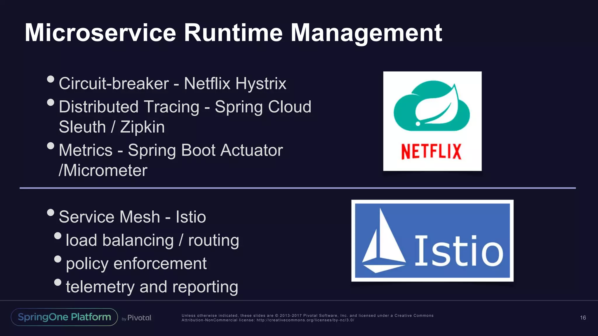 Unless otherwise indicated, these slides are © 2013 -2017 Pivotal Software, Inc. and licensed under a Creative Commons Attribution-NonCommercial license: http://creativecommons.org/licenses/by -nc/3.0/ Microservice Runtime Management 16 •Circuit-breaker - Netflix Hystrix •Distributed Tracing - Spring Cloud Sleuth / Zipkin •Metrics - Spring Boot Actuator /Micrometer •Service Mesh - Istio •load balancing / routing •policy enforcement •telemetry and reporting 