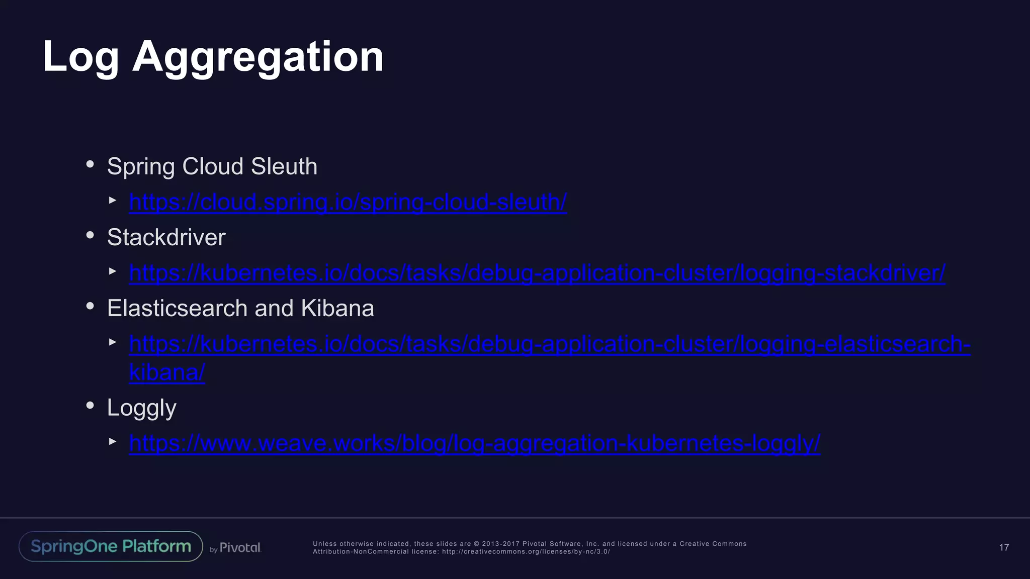 Unless otherwise indicated, these slides are © 2013 -2017 Pivotal Software, Inc. and licensed under a Creative Commons Attribution-NonCommercial license: http://creativecommons.org/licenses/by -nc/3.0/ Log Aggregation 17 • Spring Cloud Sleuth ‣ https://cloud.spring.io/spring-cloud-sleuth/ • Stackdriver ‣ https://kubernetes.io/docs/tasks/debug-application-cluster/logging-stackdriver/ • Elasticsearch and Kibana ‣ https://kubernetes.io/docs/tasks/debug-application-cluster/logging-elasticsearch- kibana/ • Loggly ‣ https://www.weave.works/blog/log-aggregation-kubernetes-loggly/ 