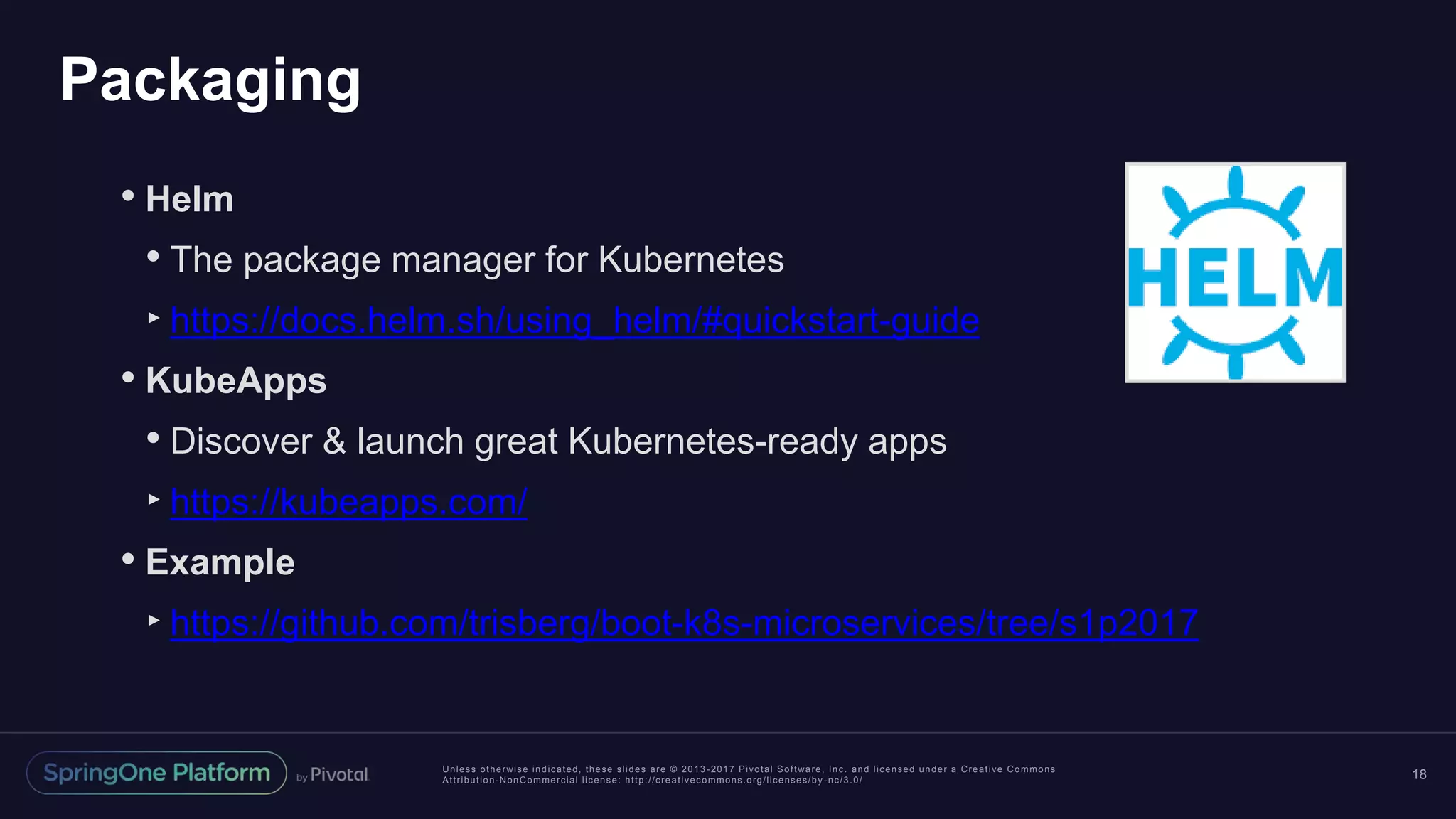 Unless otherwise indicated, these slides are © 2013 -2017 Pivotal Software, Inc. and licensed under a Creative Commons Attribution-NonCommercial license: http://creativecommons.org/licenses/by -nc/3.0/ Packaging 18 • Helm • The package manager for Kubernetes ‣https://docs.helm.sh/using_helm/#quickstart-guide • KubeApps • Discover & launch great Kubernetes-ready apps ‣https://kubeapps.com/ • Example ‣https://github.com/trisberg/boot-k8s-microservices/tree/s1p2017 
