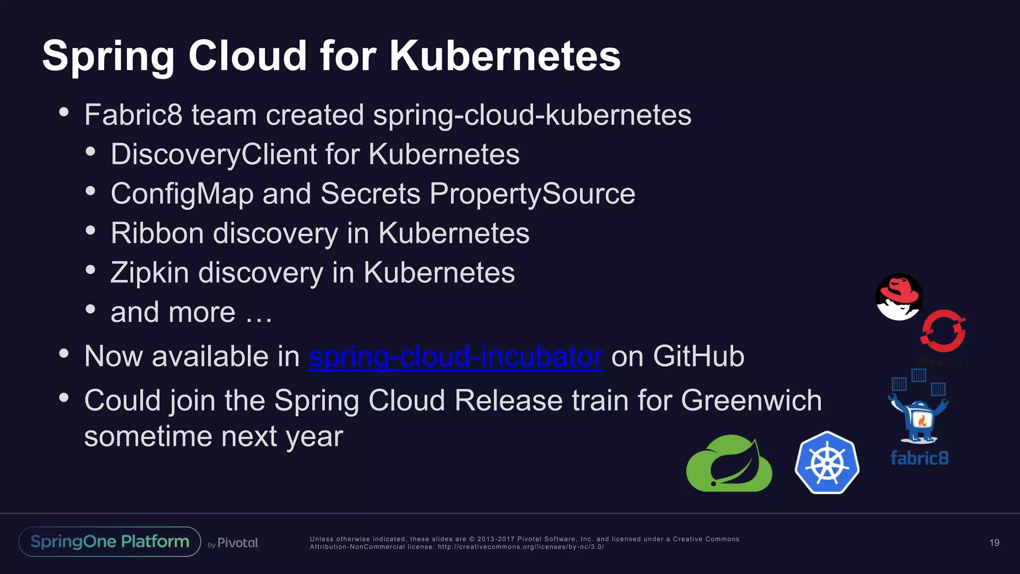 Unless otherwise indicated, these slides are © 2013 -2017 Pivotal Software, Inc. and licensed under a Creative Commons Attribution-NonCommercial license: http://creativecommons.org/licenses/by -nc/3.0/ Spring Cloud for Kubernetes 19 • Fabric8 team created spring-cloud-kubernetes • DiscoveryClient for Kubernetes • ConfigMap and Secrets PropertySource • Ribbon discovery in Kubernetes • Zipkin discovery in Kubernetes • and more … • Now available in spring-cloud-incubator on GitHub • Could join the Spring Cloud Release train for Greenwich sometime next year 