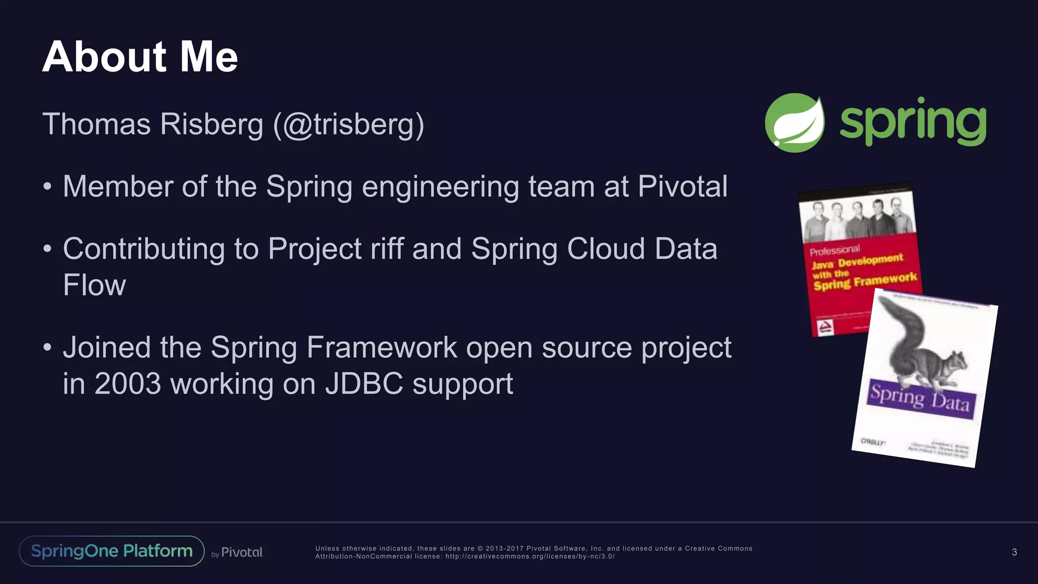 Unless otherwise indicated, these slides are © 2013 -2017 Pivotal Software, Inc. and licensed under a Creative Commons Attribution-NonCommercial license: http://creativecommons.org/licenses/by -nc/3.0/ About Me Thomas Risberg (@trisberg) • Member of the Spring engineering team at Pivotal • Contributing to Project riff and Spring Cloud Data Flow • Joined the Spring Framework open source project in 2003 working on JDBC support 3 