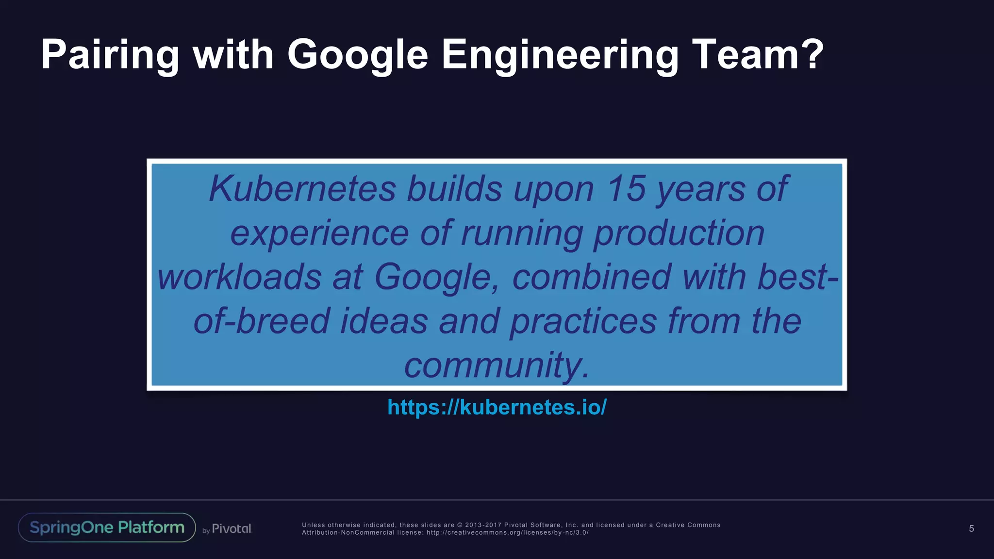 Unless otherwise indicated, these slides are © 2013 -2017 Pivotal Software, Inc. and licensed under a Creative Commons Attribution-NonCommercial license: http://creativecommons.org/licenses/by -nc/3.0/ Pairing with Google Engineering Team? 5 Kubernetes builds upon 15 years of experience of running production workloads at Google, combined with best- of-breed ideas and practices from the community. https://kubernetes.io/ 