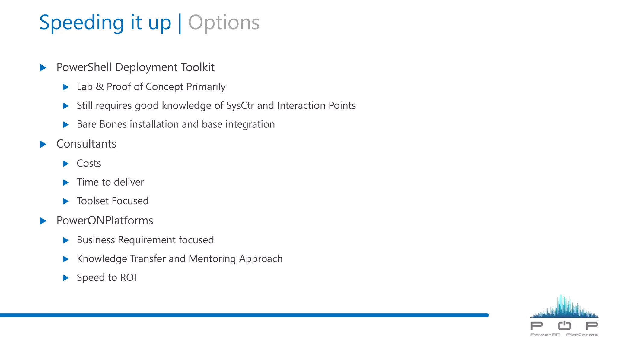Speeding it up | Options
 PowerShell Deployment Toolkit
 Lab & Proof of Concept Primarily
 Still requires good knowledge of SysCtr and Interaction Points
 Bare Bones installation and base integration
 Consultants
 Costs
 Time to deliver
 Toolset Focused
 PowerONPlatforms
 Business Requirement focused
 Knowledge Transfer and Mentoring Approach
 Speed to ROI
 