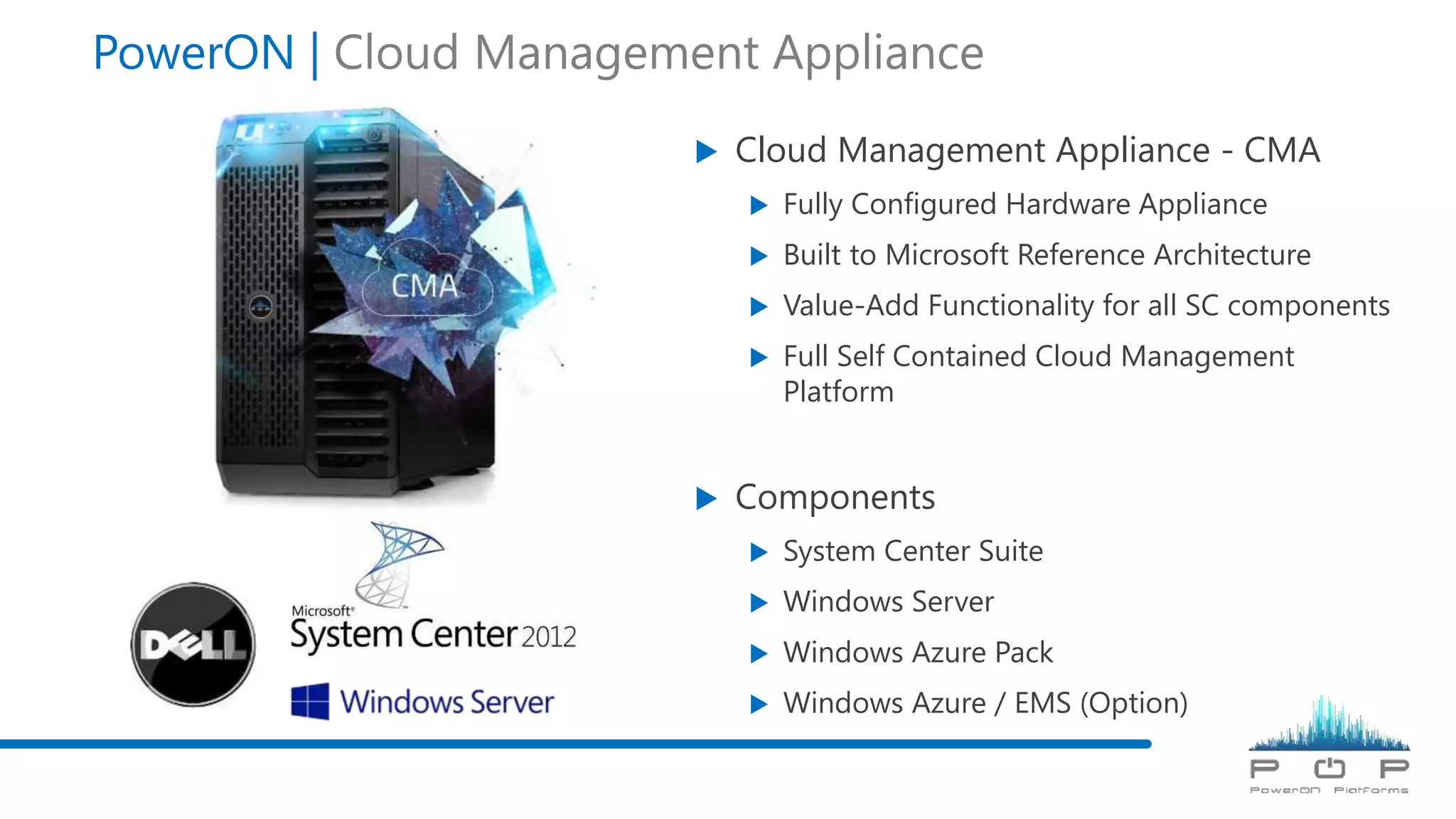  Cloud Management Appliance - CMA
 Fully Configured Hardware Appliance
 Built to Microsoft Reference Architecture
 Value-Add Functionality for all SC components
 Full Self Contained Cloud Management
Platform
 Components
 System Center Suite
 Windows Server
 Windows Azure Pack
 Windows Azure / EMS (Option)
PowerON | Cloud Management Appliance
 
