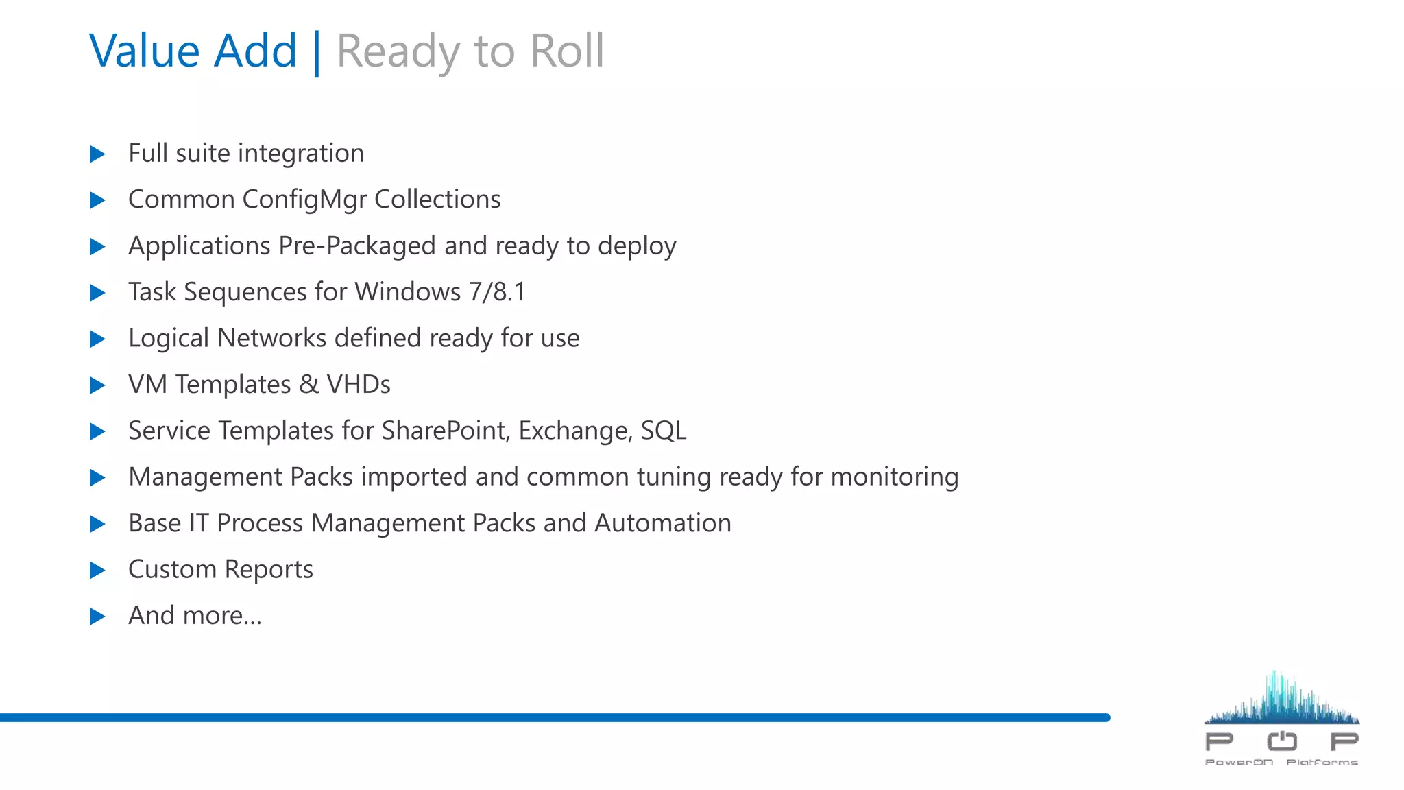 Value Add | Ready to Roll
 Full suite integration
 Common ConfigMgr Collections
 Applications Pre-Packaged and ready to deploy
 Task Sequences for Windows 7/8.1
 Logical Networks defined ready for use
 VM Templates & VHDs
 Service Templates for SharePoint, Exchange, SQL
 Management Packs imported and common tuning ready for monitoring
 Base IT Process Management Packs and Automation
 Custom Reports
 And more…
 