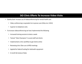DO Clinic Efforts To Increase Video Visits
• Quality Goal: Increase use of videoconferencing for mental health care
• Video conferencing is equivalent to in-person care (Hilty et al. 2013)
• Superior to telephone visits
• To increase videoconferencing we have implemented the following:
• Increased training sessions to twice a week
• Trained “VSee Champions” to assist staff and clients
• Implemented a clinic workflow to get clients online
• Reviewing clinic VSee use at APEX meetings
• Applied for federal funding for telehealth equipment
• 6 month QI review of data
 