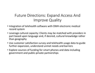 Future Directions: Expand Access And
Improve Quality
• Integration of telehealth software with DMH electronic medical
record system
• Leverage cultural capacity: Clients may be matched with providers in
part based upon language and, if desired, cultural knowledge rather
than geography
• Use customer satisfaction survey and telehealth usage data to guide
further expansion, understand unmet needs and barriers
• Explore sources of funding for smart phones and data including
government and public-private partnerships
 