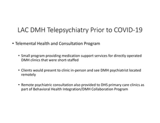 LAC DMH Telepsychiatry Prior to COVID-19
• Telemental Health and Consultation Program
• Small program providing medication support services for directly operated
DMH clinics that were short-staffed
• Clients would present to clinic in-person and see DMH psychiatrist located
remotely
• Remote psychiatric consultation also provided to DHS primary care clinics as
part of Behavioral Health Integration/DMH Collaboration Program
 