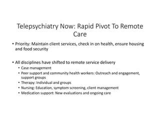Telepsychiatry Now: Rapid Pivot To Remote
Care
• Priority: Maintain client services, check in on health, ensure housing
and food security
• All disciplines have shifted to remote service delivery
• Case management
• Peer support and community health workers: Outreach and engagement,
support groups
• Therapy: Individual and groups
• Nursing: Education, symptom screening, client management
• Medication support: New evaluations and ongoing care
 