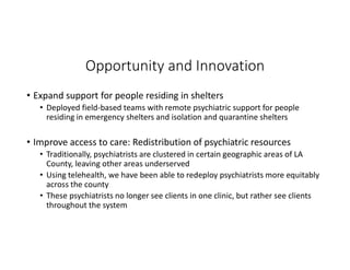 Opportunity and Innovation
• Expand support for people residing in shelters
• Deployed field-based teams with remote psychiatric support for people
residing in emergency shelters and isolation and quarantine shelters
• Improve access to care: Redistribution of psychiatric resources
• Traditionally, psychiatrists are clustered in certain geographic areas of LA
County, leaving other areas underserved
• Using telehealth, we have been able to redeploy psychiatrists more equitably
across the county
• These psychiatrists no longer see clients in one clinic, but rather see clients
throughout the system
 