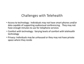 Challenges with Telehealth
• Access to technology: Individuals may not have smart phones and/or
data capable of supporting audiovisual conferencing. They may not
have enough minutes to use for telephone services
• Comfort with technology: Varying levels of comfort with telehealth
technology
• Privacy: Individuals may be unhoused or they may not have private
space where they reside
 