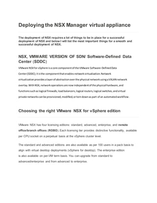 Deploying the NSX Manager virtual appliance
The deployment of NSX requires a lot of things to be in place for a successful
deployment of NSX and below I will list the most important things for a smooth and
successful deployment of NSX.
NSX, VMWARE VERSION OF SDN/ Software-Defined Data
Center (SDDC)
VMware NSXfor vSphere isa core componentof the VMware Software-DefinedData
Center(SDDC);itisthe componentthatenablesnetworkvirtualization.Network
virtualization provides alayerof abstractionoverthe physical networkusingaVXLAN network
overlay.WithNSX,networkoperationsare now independentof the physical hardware,and
functionssuchas logical firewalls,loadbalancers,logical routers,logical switches,andvirtual
private networkscanbe provisioned,modified,ortorndownas part of an automatedworkflow.
Choosing the right VMware NSX for vSphere edition
VMware NSX has four licensing editions: standard, advanced, enterprise, and remote
office/branch offices (ROBO). Each licensing tier provides distinctive functionality, available
per CPU socket on a perpetual basis at the vSphere cluster level.
The standard and advanced editions are also available as per 100 users in a pack basis to
align with virtual desktop deployments (vSphere for desktop). The enterprise edition
is also available on per-VM term basis. You can upgrade from standard to
advanced/enterprise and from advanced to enterprise.
 