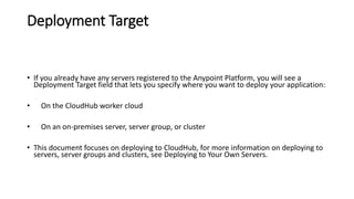Deployment Target
• If you already have any servers registered to the Anypoint Platform, you will see a
Deployment Target field that lets you specify where you want to deploy your application:
• On the CloudHub worker cloud
• On an on-premises server, server group, or cluster
• This document focuses on deploying to CloudHub, for more information on deploying to
servers, server groups and clusters, see Deploying to Your Own Servers.
 