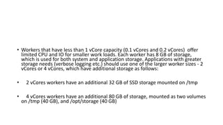 • Workers that have less than 1 vCore capacity (0.1 vCores and 0.2 vCores) offer
limited CPU and IO for smaller work loads. Each worker has 8 GB of storage,
which is used for both system and application storage. Applications with greater
storage needs (verbose logging etc.) should use one of the larger worker sizes - 2
vCores or 4 vCores, which have additional storage as follows:
• 2 vCores workers have an additional 32 GB of SSD storage mounted on /tmp
• 4 vCores workers have an additional 80 GB of storage, mounted as two volumes
on /tmp (40 GB), and /opt/storage (40 GB)
 