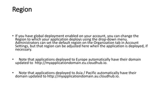 Region
• If you have global deployment enabled on your account, you can change the
Region to which your application deploys using the drop-down menu.
Administrators can set the default region on the Organization tab in Account
Settings, but that region can be adjusted here when the application is deployed, if
necessary.
• Note that applications deployed to Europe automatically have their domain
updated to http://myapplicationdomain.eu.cloudhub.io.
• Note that applications deployed to Asia / Pacific automatically have their
domain updated to http://myapplicationdomain.au.cloudhub.io.
 