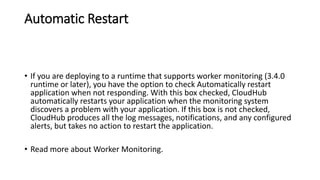 Automatic Restart
• If you are deploying to a runtime that supports worker monitoring (3.4.0
runtime or later), you have the option to check Automatically restart
application when not responding. With this box checked, CloudHub
automatically restarts your application when the monitoring system
discovers a problem with your application. If this box is not checked,
CloudHub produces all the log messages, notifications, and any configured
alerts, but takes no action to restart the application.
• Read more about Worker Monitoring.
 